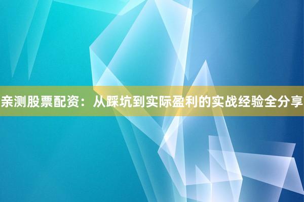 亲测股票配资：从踩坑到实际盈利的实战经验全分享