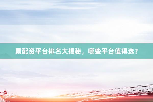 票配资平台排名大揭秘，哪些平台值得选？