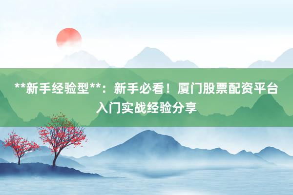 **新手经验型**：新手必看！厦门股票配资平台入门实战经验分享