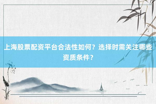 上海股票配资平台合法性如何？选择时需关注哪些资质条件？