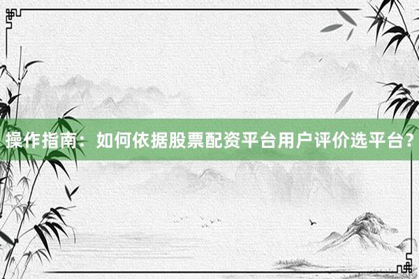 操作指南：如何依据股票配资平台用户评价选平台？