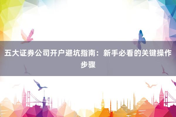 五大证券公司开户避坑指南：新手必看的关键操作步骤