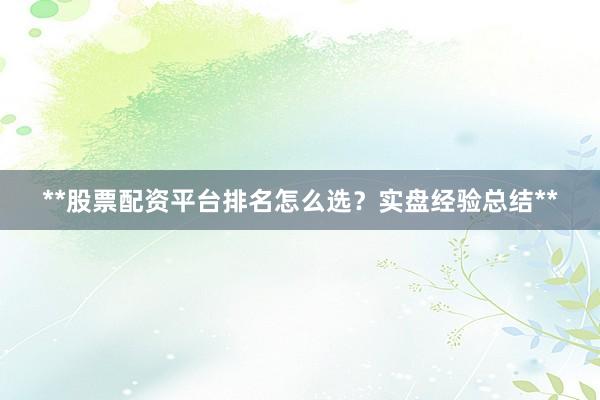 **股票配资平台排名怎么选？实盘经验总结**