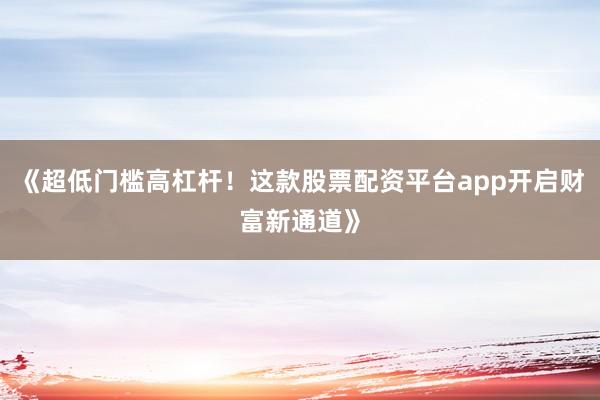 《超低门槛高杠杆！这款股票配资平台app开启财富新通道》