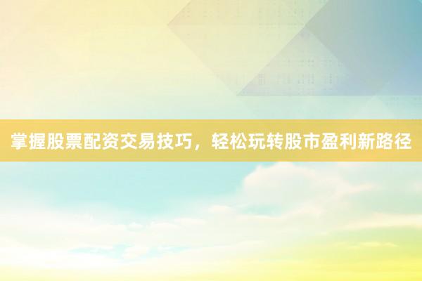 掌握股票配资交易技巧，轻松玩转股市盈利新路径