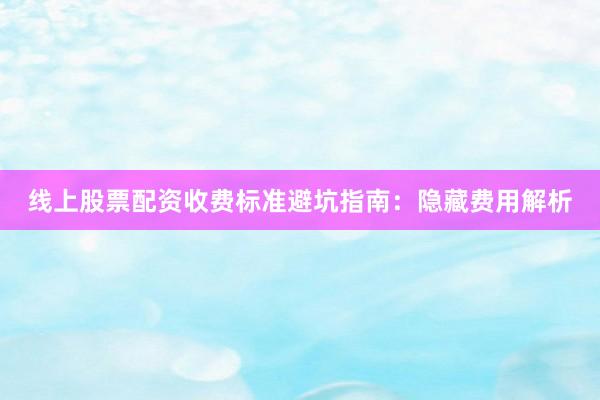 线上股票配资收费标准避坑指南：隐藏费用解析