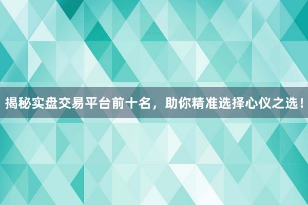 揭秘实盘交易平台前十名，助你精准选择心仪之选！