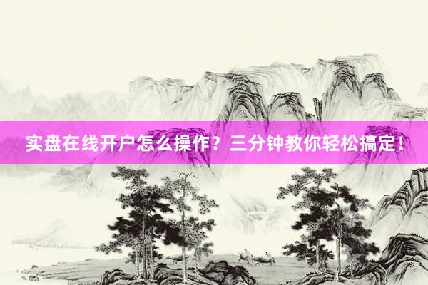 实盘在线开户怎么操作？三分钟教你轻松搞定！