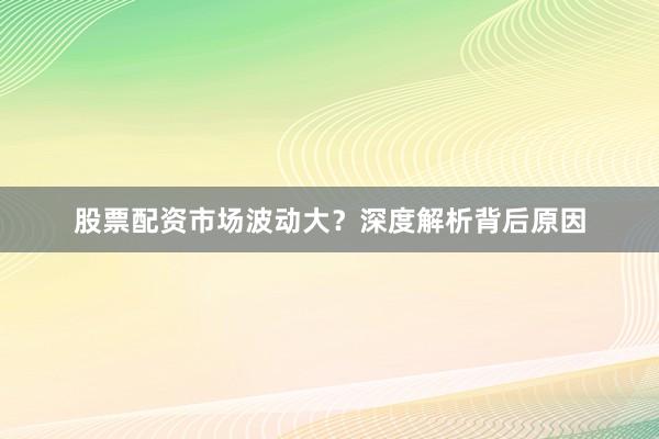 股票配资市场波动大？深度解析背后原因