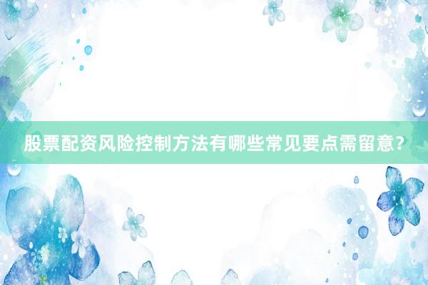 股票配资风险控制方法有哪些常见要点需留意？