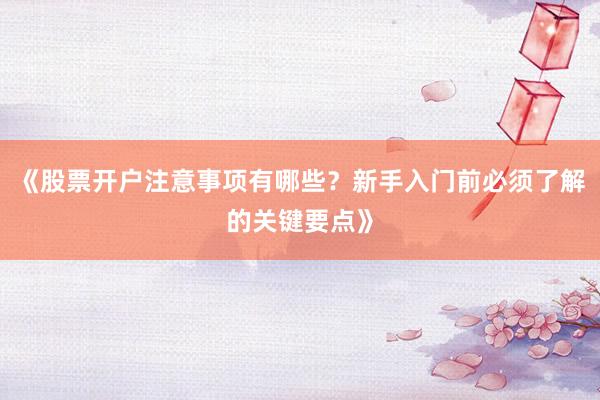 《股票开户注意事项有哪些？新手入门前必须了解的关键要点》