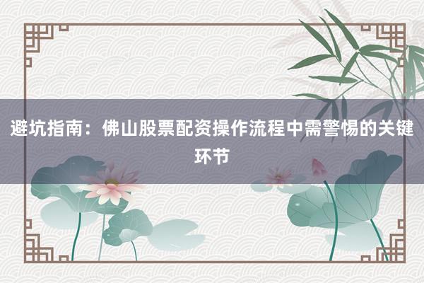 避坑指南：佛山股票配资操作流程中需警惕的关键环节