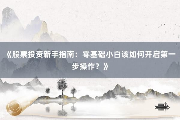 《股票投资新手指南：零基础小白该如何开启第一步操作？》