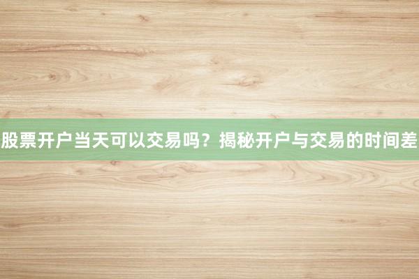 股票开户当天可以交易吗？揭秘开户与交易的时间差