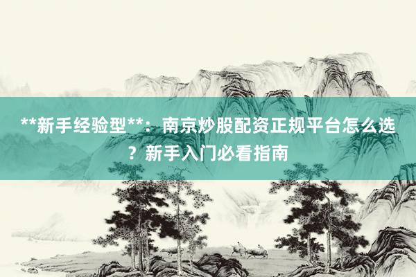 **新手经验型**：南京炒股配资正规平台怎么选？新手入门必看指南