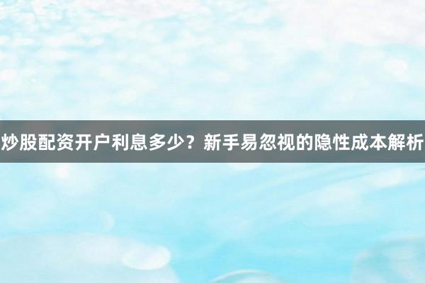 炒股配资开户利息多少？新手易忽视的隐性成本解析