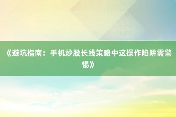 《避坑指南：手机炒股长线策略中这操作陷阱需警惕》