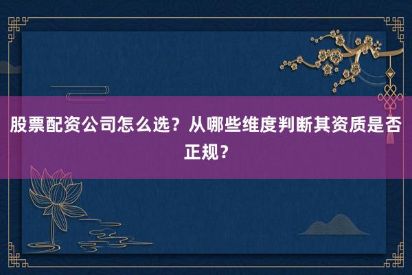 股票配资公司怎么选？从哪些维度判断其资质是否正规？