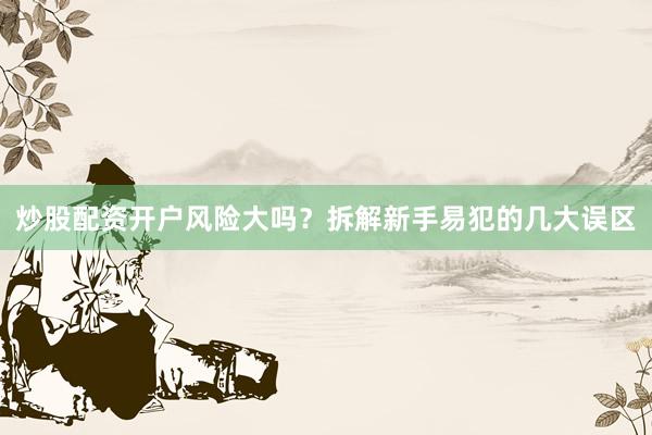 炒股配资开户风险大吗？拆解新手易犯的几大误区