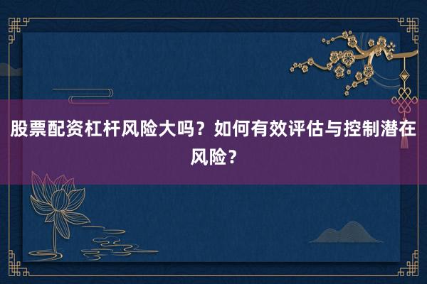 股票配资杠杆风险大吗？如何有效评估与控制潜在风险？