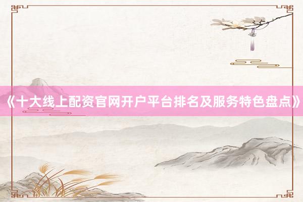 《十大线上配资官网开户平台排名及服务特色盘点》