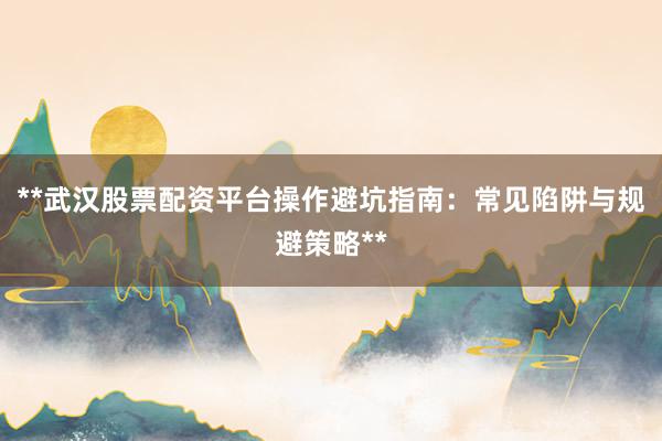 **武汉股票配资平台操作避坑指南：常见陷阱与规避策略**