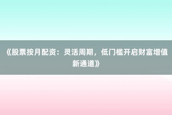 《股票按月配资：灵活周期，低门槛开启财富增值新通道》