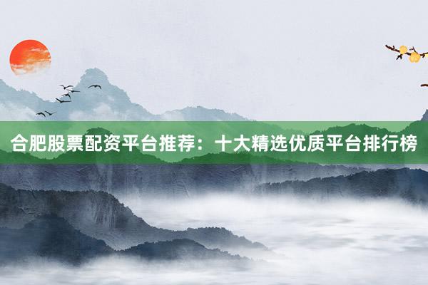 合肥股票配资平台推荐：十大精选优质平台排行榜