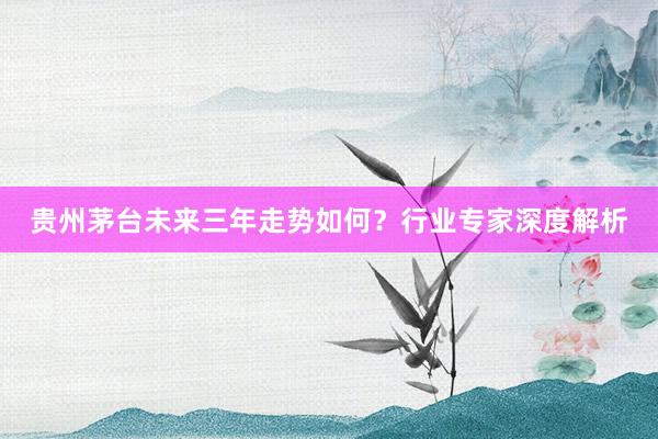 贵州茅台未来三年走势如何？行业专家深度解析