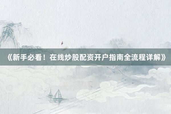《新手必看！在线炒股配资开户指南全流程详解》