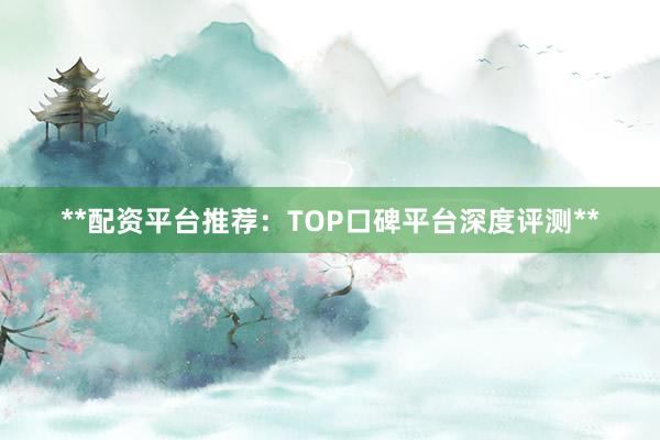 **配资平台推荐：TOP口碑平台深度评测**