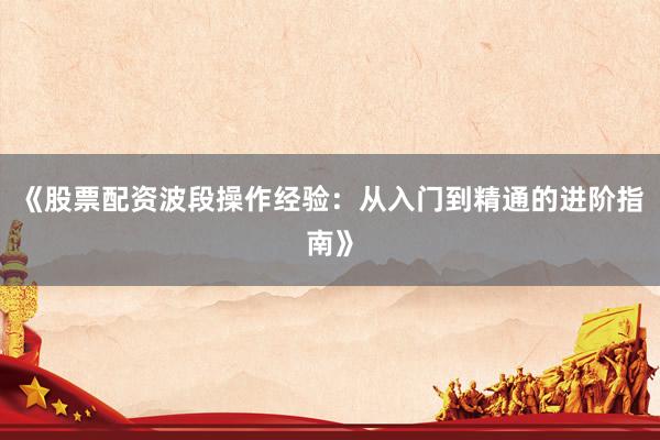 《股票配资波段操作经验：从入门到精通的进阶指南》