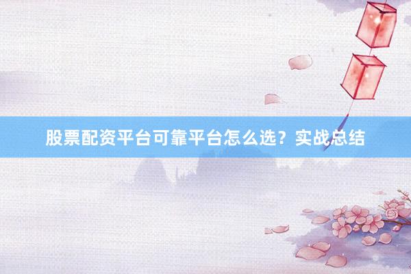股票配资平台可靠平台怎么选？实战总结