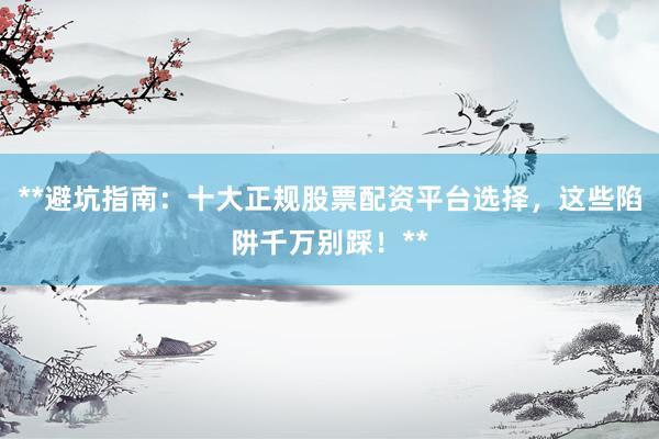 **避坑指南：十大正规股票配资平台选择，这些陷阱千万别踩！**