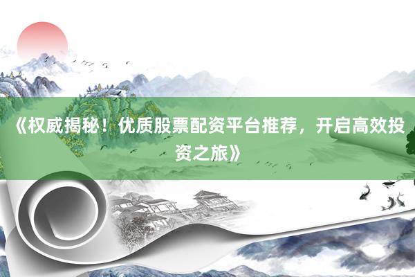 《权威揭秘！优质股票配资平台推荐，开启高效投资之旅》