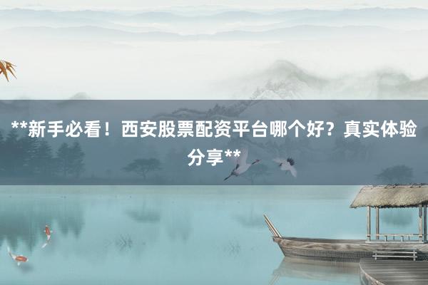 **新手必看！西安股票配资平台哪个好？真实体验分享**