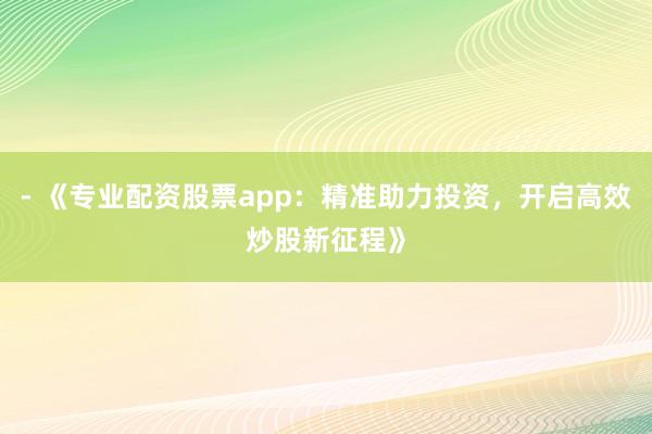 - 《专业配资股票app：精准助力投资，开启高效炒股新征程》