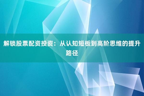 解锁股票配资投资：从认知短板到高阶思维的提升路径