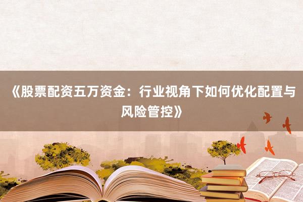 《股票配资五万资金：行业视角下如何优化配置与风险管控》