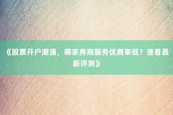 《股票开户潮涌，哪家券商服务优费率低？速看最新评测》