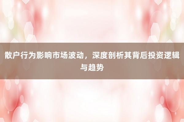 散户行为影响市场波动，深度剖析其背后投资逻辑与趋势