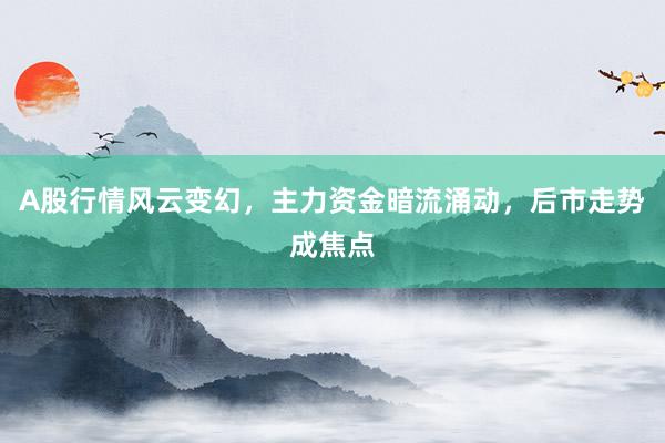 A股行情风云变幻，主力资金暗流涌动，后市走势成焦点