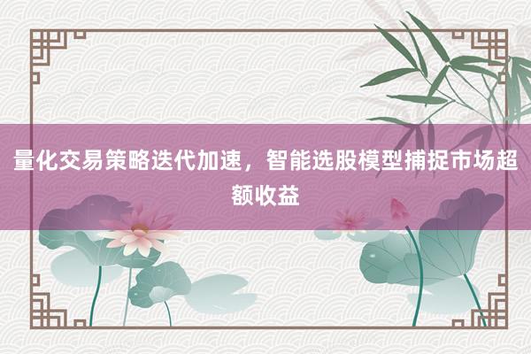 量化交易策略迭代加速，智能选股模型捕捉市场超额收益