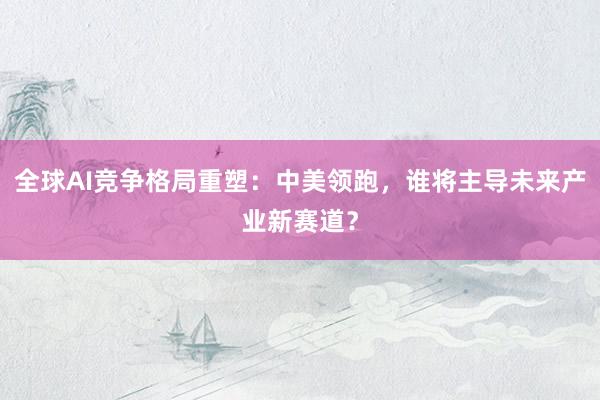 全球AI竞争格局重塑：中美领跑，谁将主导未来产业新赛道？