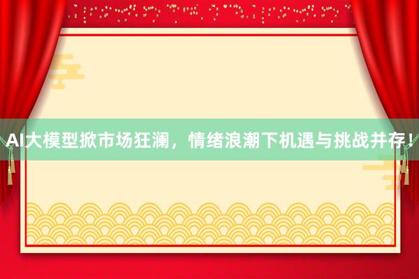 AI大模型掀市场狂澜，情绪浪潮下机遇与挑战并存！