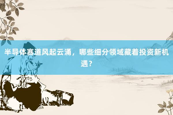 半导体赛道风起云涌，哪些细分领域藏着投资新机遇？