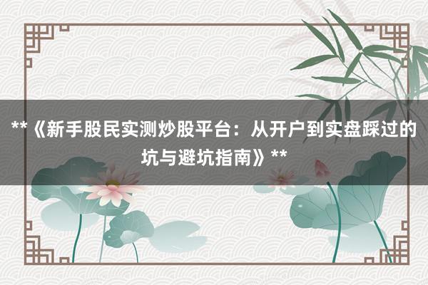 **《新手股民实测炒股平台：从开户到实盘踩过的坑与避坑指南》**