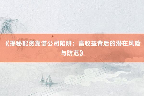 《揭秘配资靠谱公司陷阱：高收益背后的潜在风险与防范》