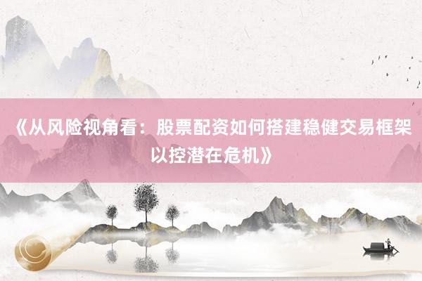 《从风险视角看：股票配资如何搭建稳健交易框架以控潜在危机》