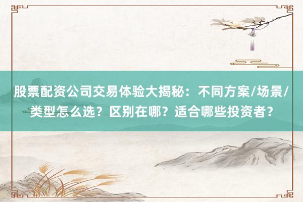 股票配资公司交易体验大揭秘：不同方案/场景/类型怎么选？区别在哪？适合哪些投资者？